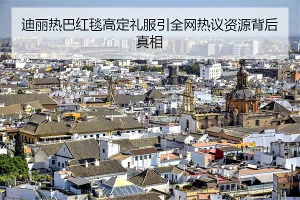 迪丽热巴红毯高定礼服引全网热议资源背后真相